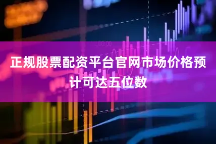 正规股票配资平台官网市场价格预计可达五位数