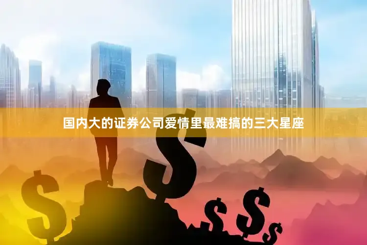 国内大的证券公司爱情里最难搞的三大星座