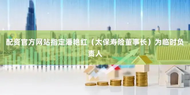 配资官方网站指定潘艳红（太保寿险董事长）为临时负责人