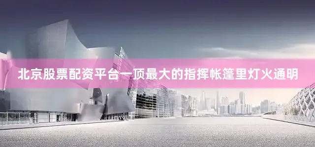 北京股票配资平台一顶最大的指挥帐篷里灯火通明