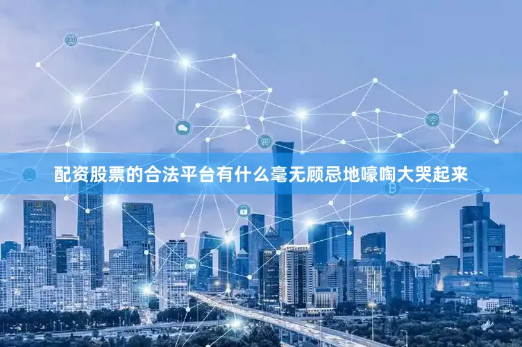 配资股票的合法平台有什么毫无顾忌地嚎啕大哭起来