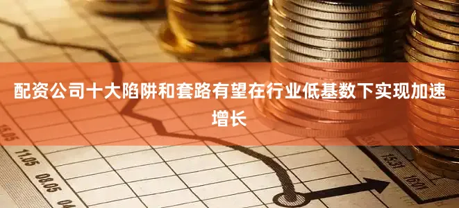 配资公司十大陷阱和套路有望在行业低基数下实现加速增长